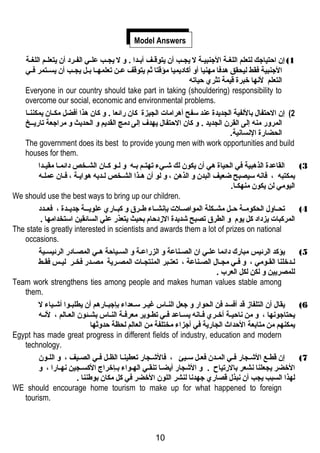 Model Answers 
1) إن احتياجك لتعلم اللغغة الجنبيغة ل يجغغب أن يتوقغف أبغدا . و ل يجغغب علغي الفغرد أن يتعلغم اللغغة 
الجنبية فقط ليحقق هتدفا مهنيا أو أكاديميا مؤقتا ثم يتوقف عغغن تعلمهغغا بغغل يجغغب أن يسغغتمر فغغي 
التعلم لنهها خبرة قيمة تثري حياته 
Everyone in our country should take part in taking (shouldering) responsibility to 
overcome our social, economic and environmental problems. 
2) إن الحتفال باللفية الجديدة عند سفح أهترامات الجيزة كان رائعا . و كان هتذا أفضل مكغغان يمكننغغا 
المرور منه إلى القرن الجديد . و كان الحتفال يهدف إلى دمج القديم و الحديث و مراجعة تاريغغخ 
الحضارة النهسانهية. 
The government does its best to provide young men with work opportunities and build 
houses for them. 
3) القاعدة الذهتبية في الحياة هتي أن يكون لك شغغيء تهتغم بغغه و لغو كغان الشغغخص دائمغا مقيغغدا 
بمكتبه ، فانهه سيصبح ضعيف البدن و الذهتن ، و لو أن هتغذا الشغخص لغديه هتوايغة ، فغان عملغه 
اليومي لن يكون منهكغا. 
We should use the best ways to bring up our children. 
4) تحغغاول الحكومغغة حغغل مشغغكلة المواصغغلت بإنهشغغاء طغغرق و كبغغاري علويغغغة جديغغدة ، فعغغدد 
المركبات يزداد كل يوم و الطرق تصبح شديدة الزددحام بحيث يتعذر علي السائقين استخدامها . 
The state is greatly interested in scientists and awards them a lot of prizes on national 
occasions. 
5) يؤكد الرئيس مبارك دائما علغي ان الصغناعة و الزراعغة و السغياحة هتغي المصغادر الرئيسغية 
لغدخلنا القغومي ، و فغي مجغال الصغناعة ، تعتغبر المنتجغات المصغرية مصغدر فخغر ليغس فقغط 
للمصريين و لكن لكل العرب . 
Team work strengthens ties among people and makes human values stable among 
them. 
6) يقال أن التلفازد قد أفسد فن الحوار و جعل النغاس غيغر سغعداء بإجبغارهتم أن يطلبغوا أشغياء ل 
يحتاجونهها ، و من نهاحيغة أخغري فغانهه يسغاعد فغي تطغوير معرفغة النغاس بشغئون العغالم ، لنهغه 
يمكنهم من متابعة الحداث الجارية في أجزاء مختلفة من العالم لحظة حدوثها 
Egypt has made great progress in different fields of industry, education and modern 
technology. 
7) إن قطغع الشغجار فغي المغدن فعغل سغيئ ، فالشغجار تعطينغا الظغل فغي الصغيف ، و اللغون 
الخضر يجعلنا نهشعر بالرتياح . و الشجار أيضغا تنقغي الهغواء بغإخراج الكسغجين نههغارا ، و 
لهذا السبب يجب أن نهبذل قصاري جهدنها لنشر اللون الخضر في كل مكان بوطننا . 
WE should encourage home tourism to make up for what happened to foreign 
tourism. 
10 
 