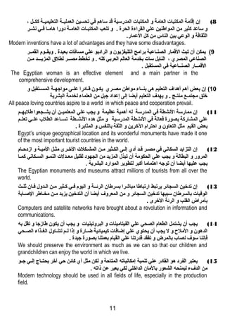 8) إن إقامة المكتبات العامة و المكتبات المدرسية قد ساهتم في تحسين العمليغغة التعليميغغة ككغغل ، 
و ساعد كثير من المواطنين علي القراءة الحرة . و تلعب المكتبغغات العامغغة دورا هتامغغا فغغي نهشغغر 
الثقافة و الوعي بين الناس من كل العمار. 
Modern inventions have a lot of advantages and they have some disadvantages. 
9) يمكن أن تبث القمار الصنغاعية برامج التليفزيون و الراديو علي مسافات بعيدة . ويقغغوم القمغغر 
الصناعي المصري ، النايل سات بخدمة العالم العربي كله . و تخطط مصغغر لطلق المزيغغغد مغن 
القمغغار الصنغغاعية في المستقبل . 
The Egyptian woman is an effective element and a main partner in the 
comprehensive development. 
10 ) إن بعض أهتم أهتداف التعليم هتي بنغغاء مواطن مصغغري يكغغون قغغادرا علغغي مواجهغغة المسغغتقبل و 
خلق مجتمغع منتغج . و يهدف التعليم أيضا إلى إعداد جيل من العلماء لخدمة البشرية 
All peace loving countries aspire to a world in which peace and cooperation prevail. 
11 ) إن ممارسة النهشطة في المدرسة له أهتمية عظيمة و يجب علي المعلميغغن أن يشغغجعوا طلبهغغم 
علي المشاركة بصورة فعالة في النهشطة المدرسية و مثل هتده النهشغغطة تسغغاعد الطلب علغغي تعلغغم 
بعض القيم مثل التعاون و احترام الخرين و الثقة بالنفس و المثابرة . 
Egypt’s unique geographical location and its wonderful monuments have made it one 
of the most important tourist countries in the world. 
12 ) إن التزايد السكانهي في مصغر قغد أدي إلغى الكغثير مغن المشغكلت الخغرى مثغل الميغة و ازددحغام 
المرور و البطالة و يجب علي الحكومة أن تبذل المزيد من الجهود لقليل معغغدلت النمغغو السغغكانهي كمغغا 
يجب عليها أيضا أن توجه اهتتماما أكبر لتطوير الموارد البشرية . 
The Egyptian monuments and museums attract millions of tourists from all over the 
world. 
13 ) إن تدخين السجائر يرتبط ارتباطا مباشرا بسرطان الرئغغة و اليوم فغي كغثير مغن الغدول فغان ثلغث 
الوفيات بالسرطان سببها تدخين السجائر و من المعروف أيضا أن التدخين يزبد مغن مخغاطر الصغابة 
بأمراض القلب و الرئة الخرى . 
Computers and satellite networks have brought about a revolution in information and 
communications. 
14 ) يجب أن يشتمل الطعام الصحي علي الفيتامينات و البروتينيات و يجب أن يكون طازدجا و تقل به 
الدهتون و الملح و ل يجب أن يحتوي علي إضافات كيميائية ضغغارة و إذا لغغم نهتنغغاول الغغغذاء الصغغحي 
فإنهنا سوف نهصاب بالمرض و نهفقد قدرتنا علي القيام بعملنا بصورة جيدة . 
We should preserve the environment as much as we can so that our children and 
grandchildren can enjoy the world in which we live. 
15 ) يعتبر الفرد هتو القادر علي تنمية إمكانهياته المتاحة و لكن مثل أي كائن حي آخر يحتغغاج إلغغي جغغو 
من الدفء ليمنحه الشعور بالمان الداخلي لكي يعبر عن ذاته . 
Modern technology should be used in all fields of life, especially in the production 
field. 
11 
 