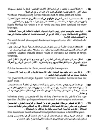 16 ) إن الطاقة ضرورية للتطور و هتي أساسية لكل النهشغطة النهتاجيغغة المطلوبغة لتحقيغغق مسغتويات 
معيشة أعلي . إن تقدم النهسان الهائل في الصناعة و الزراعة يرجع إلى الطاقة . 
We should encourage using recycled materials such as paper, glass and metals. 
17 ) لقد حصلت المرأة المصرية علي كل حقوقها و هتي أيضا ممثلة في كل المنظمات الدولية المعنيغغة 
بشئون المرأة و علوة علي ذلك تقدم لها الخدمات التي توفر الرشاد السري و رعاية الطفل , 
Naguib Mahfouz has written a lot of novels that have been translated into many 
languages. 
18 ) تبذل مصر ما بوسعها لجذب رؤوس الموال العربية و الجنبية للستثمار فغغي مجغغال الصغغناعة . 
إنهنا نهشجع إقامة صناعات جديدة و كذلك التوسع في الصناعات القائمة كما حظيت صناعات البرمجة 
و التصالت بالعناية اللزدمغة . 
The near future will witness great development in space tourism which will attract a lot 
of people. 
19 ) لقد تحققت إنهجازدات عظيمغة في مصر لنقل السكان من الناطق السكنية الضيقة إلي مناطق جديدة 
أكثر اتسغاعا و قد بنين مدن جديدة بالقرب من القاهترة و تم استصلح مناطق كبيرة من الصحراء . 
Exporting Egyptian products abroad results in increasing our income of foreign 
currencies. 
20 ) تحتفل مصر كغل عغام بغاليوم العغالمي للطفغل فغي شغهر نهوفمغبر و تمنغح الجغوائز للطفغال الغذين 
شاركوا بنجاح في مسابقة القراءة للجميع و يتغغم أيضغغا تكريغغم الطفغغال المبغغدعين فغغي فغغروع المعرفغغة 
المختلفة . 
Pollution threatens the life of man, animals and plants everywhere. 
21 ) عرفت مصر دائما بأنههغا مهغد الحضغارة نهظغرا لتاريخهغا الطويغل و الغثري و نهحغن الن مهتمغون 
باستعادة أمجادنها لمواكبة التقدم في الدول المتطورة . 
The government encourages Egyptian businessmen to reclaim the land in Sinai and 
desert areas. 
22 ) إن الصحة كنز رائع يكمل سعادتنا و الدير بالذكر أنهنا ل نهستطيع في الحقيقغغة السغغتمتاع بحياتنغغا 
إذا لم نهكن أصحاء مهما كنا أثرياء . إن الناس الصغحاء يفخغرون دائمغا بمغا يسغتطيعون تحقيقغه فغي 
مجالت الرياضة و العمل الشاق و بالنسبة للناس غير الصحاء فان الحياة ليست أكثر من مجغغرد ألغغم 
و معانهاة . 
Individuals should co-operate with the ministry of environment to get rid of the huge 
quantities of rubbish (garbage) and waste that result in destroying the environment. 
23 ) إن التزايد المستمر في سكان العالم يعني المزيد من المساكن و المزيد من الطغغرق و المزيغغد مغغن 
المصغغانهع و هتغغذا يعنغغي أرض أقغغل للحيوانهغغات و النباتغغات و التزايغغد السغغكانهي يعنغغي أيضغغا المزيغغد مغغن 
الفضلت و التلوث و هتذا يجعل الحياة صعبة بشكل متزايد لكثير من المخلوقات . 
Cairo International Book Fair has witnessed great development in the last few years. 
24 ) إن التعلم عن بعد يستفيد من خبراء التعليم في فروع العلم المختلفة في كل أنهحاء العالم . ونهحغغن 
نهستطيع أن نهستفيد من التعلم عن بعد في كل المجالت بما في ذلك فروع العلوم المختلفة . 
12 
 