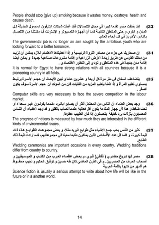 People should stop (give up) smoking because it wastes money, destroys health and 
causes death. 
33 ) لقد حققت مصر تقدما كبيرا في مجال التصالت فقد غطت شبكات التليفون المحمول الحديثة كــل 
المدن و القري و حتى المناطق النائيـة كمـا أن أجهـزة الكمـبيوتر و النـترنت قـد مكنتنـا مـن التصـال 
بالناس الخرين في كل أنحاء العالم. 
The governmental job is no longer an aim sought by the ambitious youth who are 
looking forward to a better tomorrow. 
34 ) إن صحارينا هي جزء من مصادر الثروة الرئيسية و إذا أعطيناها الهتمام اللزم يمكــن أن نزيــد 
من دخلنا القومي عن طريق زيادة الرض الزراعية و إقامة مشروعات صناعية جديدة و يمكن أيضا 
إقامة مدن جديدة في هذه المناطق و تؤدي إلى التطور القتصادي . 
It is normal for Egypt to have strong relations with all countries because it is a 
pioneering country in all fields. 
35 ) يتضاعف السكان في مثر مرة كل أربعة و عشرين عاما و تبين البحاث أن حجــم الســرة يرتبــط 
بمستوي تعليم المرأة و إذا قمنا بتعليم المزيد من الفتيات فان من المؤكد أن حجم السرة سوف يكون 
أصغر . 
Computer skills are very necessary to face the severe competition in the labour 
market. 
36 ) وجد بعض العلماء أن الناس من المحتمل أكثر أن يصابوا بالبرد عنـدما يكونـون غيـر سـعداء أو 
تحت ضاغط و هذا لن جهاز المناعة يكون أقل فعالية عندما نصاب بالقلق و قد وجد الطباء أن النــاس 
المصابون بنزلت برد خفيفة يتحسنون إذا كان الطبيب عطوفا. 
The progress of nations is measured by how much they are interested in the different 
kinds of environmental issues. 
37 ) كثير من الناس يحب جمع الشياء مثل طوابع البريد مثل،  و بعض مجموعات الطوابــع هــذه ذات 
قيمة كبيرة،  و كلما قل عدد الشخاص الذين يملكون طابعا معينا في مجموعاتهم،  كلما زادت قيمة ذلك 
الطابع. 
Wedding ceremonies are important occasions in every country. Wedding traditions 
differ from country to country. 
38 ) مصر لها تاريخ حضاري ( ثقافي) قـوي،  و بعــض عظمـاء العـرب مـن الكتـاب و الموسـيقيين و 
أصحاب الحرف من المصريين. و في القرن الماضاي كان طه حسين و توفيق الحكيم و نجيب محفــوظ 
هم أشهر من كتبوا باللغة العربية 
Science fiction is usually a serious attempt to write about how life will be like in the 
future or in a another world. 
14 
 