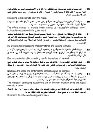 39 ) التمرينات الرياضاية هي وسيلة جيدة للتخلص من التوتر و الحباط بسبب العمـل،  و بالتـالي فـان 
الذين يمارسون التمرينات الرياضاية يشعرون بتحسن و غالبا ل يمرضاــون،  و يعــود هــذا بــالنفع علــي 
الشركة ككل بصفة عامة. 
I like going to the opera to enjoy fine music. 
40 ) سوف نتذكر القرن العشرين بثورته العلمية،  و يعتبر عصرنا عصر الذرة و الفضاء و النجازات 
الطبية الثورية،  لذلك نظمت المؤتمرات لتطبيق و استخدام هذه النجازات. 
The efforts exerted to improve health cannot be successfully achieved unless 
individuals cooperate with the government. 
41 ) هناك أنواع مختلفة من الحدائق،  و من الممكن تصميم الحدائق بحيث يكون كل نبات فيها بمثابــة 
جزء من تصميم من صنع النسان،  و من الممكــن أيضــا أن تصــمم الحــدائق بحيــث تبـدو كـل زهـرة و 
كأنهــا خرجــت مــن بــذرة غرســتها الطبيعــة،  و الحــدائق العامــة هــي أمــاكن لكــل النــاس للســتمتاع و 
السترخاء. 
My favourite hobby is reading imaginary stories and listening to music. 
42 ) الرياضاة مفيدة لتنميـة الشخصـية و يتعلـم التلميـذ فـي كتبهـم المدرسـية بعــض القيـم مثـل عـدم 
النانية و الشجاعة و حب الوطن و مع ذلك فان ما يتعلمه الطفل بممارسته الرياضاـة يكـون لـه أعمــق 
الثر في تنمية شخصيته. 
Every day scientists offer something new for the welfare of mankind. 
43 ) تعتبر قناة النيل للتليفزيون أول قناة دولية مصرية تبث إرسالها 24 ساعة يوميــا و تبــث برامــج 
هـذه القنـاة بالنجليزيـة و الفرنسـية،  و تغطـي هـذه القنـاة كـل الـدول العربيـة و الوربيـة و الوليـات 
المتحدة أيضا. 
Next year, the shape and content of the school book will be changed. 
44 ) يعطينا السـلم فرصـة ذهبيـة لتنفيـذ المشـروعات المفيـدة،  و هـو يـوفر المـال الـذي ينفــق علـي 
الحروب و السلحة المدمرة،  و في وقت السلم يمكن استخدام هذا المال في بنـاء المصـانع الجديـدة و 
تحسين الرعاية الصحية و حل مشكلت السكان و المواصلت. 
The interest in developing education is one of the most important goals that Egypt 
seeks to achieve. 
45 ) لقد انعقد مؤتمر لمدة ثلثة أيام في مكتبة السكندرية و حضره مائة و سبعون من رجال العمال 
العرب و المفكرون،  و لم يسمح بدخول الصحفيين حتى يتم تبادل الفكار بحرية. 
Civilization flourishes well during peace times. 
15 
