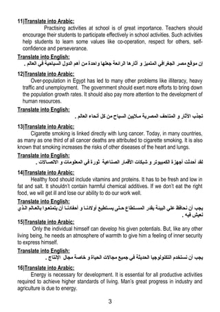 11)Translate into Arabic: 
Practising activities at school is of great importance. Teachers should 
encourage their students to participate effectively in school activities. Such activities 
help students to learn some values like co-operation, respect for others, self-confidence 
and perseverance. 
Translate into English: 
إن موقتع مصر الجغرافي المتميز و آثارها الرائعة جتعلها واحدة من أهم الدول السياحية في العالم . 
12)Translate into Arabic: 
Over-population in Egypt has led to many other problems like illiteracy, heavy 
traffic and unemployment. The government should exert more efforts to bring down 
the population growth rates. It should also pay more attention to the development of 
human resources. 
Translate into English: 
تجذب الثار و المتاحف المصرية ملليين السياح من كل أنحاء العالم . 
13)Translate into Arabic: 
Cigarette smoking is linked directly with lung cancer. Today, in many countries, 
as many as one third of all cancer deaths are attributed to cigarette smoking. It is also 
known that smoking increases the risks of other diseases of the heart and lungs. 
Translate into English: 
لقد أحدثت أجتهزة الكمبيوتر و شبكات القتمار الصناعية ثورة في المعلومات و التصلالت . 
14)Translate into Arabic: 
Healthy food should include vitamins and proteins. It has to be fresh and low in 
fat and salt. It shouldn’t contain harmful chemical additives. If we don’t eat the right 
food, we will get ill and lose our ability to do our work well. 
Translate into English: 
يجب أن نحافظ علي البيئة بقدر المسلتطاع حلتى يسلتطيع أولدنلا و أحفادنلا أن يتمتعلوا بالعلالم اللذي 
نعيش فيه . 
15)Translate into Arabic: 
Only the individual himself can develop his given potentials. But, like any other 
living being, he needs an atmosphere of warmth to give him a feeling of inner security 
to express himself. 
Translate into English: 
يجب أن نستخدم التكنولوجتيا الحديثة في جتميع مجالت الحياة و خاصة مجال النتاج . 
16)Translate into Arabic: 
Energy is necessary for development. It is essential for all productive activities 
required to achieve higher standards of living. Man’s great progress in industry and 
agriculture is due to energy. 
3 
 