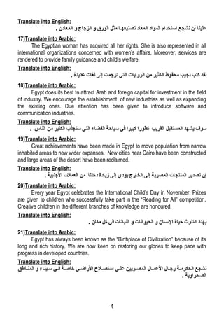 Translate into English: 
علينا أن نشجع استخدام المواد المعاد تصنيعهلا مثل الورق و الزجتاج و المعادن . 
17)Translate into Arabic: 
The Egyptian woman has acquired all her rights. She is also represented in all 
international organizations concerned with women’s affairs. Moreover, services are 
rendered to provide family guidance and child’s welfare. 
Translate into English: 
لقد كتب نجيب محفوظ الكثير من الروايات التي ترجتمت إلى لغات عديدة . 
18)Translate into Arabic: 
Egypt does its best to attract Arab and foreign capital for investment in the field 
of industry. We encourage the establishment of new industries as well as expanding 
the existing ones. Due attention has been given to introduce software and 
communication industries. 
Translate into English: 
سوف يشهد المستقبل القريب تطورا كبيرا في سياحة الفضاء التي ستجذب الكثير من الناس . 
19)Translate into Arabic: 
Great achievements have been made in Egypt to move population from narrow 
inhabited areas to new wider expanses. New cities near Cairo have been constructed 
and large areas of the desert have been reclaimed. 
Translate into English: 
إن تصدير المنتجات المصرية إلى الخارج يؤدي إلى زيادة دخلنا من العملت الجتنبية . 
20)Translate into Arabic: 
Every year Egypt celebrates the International Child’s Day in November. Prizes 
are given to children who successfully take part in the “Reading for All” competition. 
Creative children in the different branches of knowledge are honoured. 
Translate into English: 
يهدد التلوث حياة النسان و الحيوانات و النباتات في كل مكان . 
21)Translate into Arabic: 
Egypt has always been known as the “Birthplace of Civilization” because of its 
long and rich history. We are now keen on restoring our glories to keep pace with 
progress in developed countries. 
Translate into English: 
تشجع الحكوملة رجتلال العملال المصلريين عللي استصللح الراضلي خاصلة فلي سليناء و المنلاطق 
الصحراوية . 
4 
 