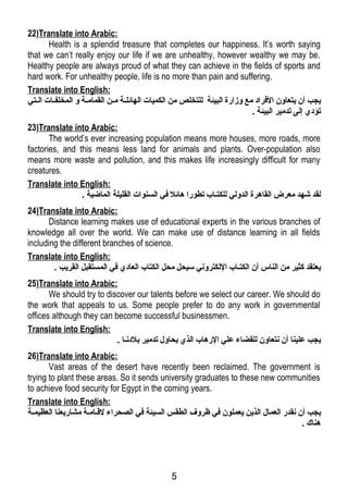 22)Translate into Arabic: 
Health is a splendid treasure that completes our happiness. It’s worth saying 
that we can’t really enjoy our life if we are unhealthy, however wealthy we may be. 
Healthy people are always proud of what they can achieve in the fields of sports and 
hard work. For unhealthy people, life is no more than pain and suffering. 
Translate into English: 
يجب أن يتعاون الفرراد مع وزارة البيئة للتخلص من الكميات الهائلللة مللن القمامللة و المخلفللات الللتي 
تؤدي إلى تدمير البيئة . 
23)Translate into Arabic: 
The world’s ever increasing population means more houses, more roads, more 
factories, and this means less land for animals and plants. Over-population also 
means more waste and pollution, and this makes life increasingly difficult for many 
creatures. 
Translate into English: 
لقد شهد معرض القاهرة الدولي للكتلاب تطورا هائل فري السنوات القليلة الماضية . 
24)Translate into Arabic: 
Distance learning makes use of educational experts in the various branches of 
knowledge all over the world. We can make use of distance learning in all fields 
including the different branches of science. 
Translate into English: 
يعتقد كثير من الناس أن الكتلاب اللكتروني سيحل محل الكتاب العادي فري المستقبل القريب . 
25)Translate into Arabic: 
We should try to discover our talents before we select our career. We should do 
the work that appeals to us. Some people prefer to do any work in governmental 
offices although they can become successful businessmen. 
Translate into English: 
يجب علينا أن نتعاون للقضاء علي الرهاب الذي يحاول تدمير بلدنلا . 
26)Translate into Arabic: 
Vast areas of the desert have recently been reclaimed. The government is 
trying to plant these areas. So it sends university graduates to these new communities 
to achieve food security for Egypt in the coming years. 
Translate into English: 
يجب أن نقدر العمال الذين يعملون فري ظروف الطقس السيئة فري الصحراء لقـلاملة مشاريعنا العظيمللة 
هناك . 
5 
 