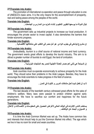 27)Translate into Arabic: 
The promotion of international co-operation and peace through education is one 
of UNESCO’s basic aims. It is the only means for the accomplishment of prosperity, 
real and lasting peace among the peoples of the world. 
Translate into English: 
تبذل الدولة ما بوسعها لتطوير التعليم و إنشاء المزيد من المدارس و الجامعات . 
28)Translate into Arabic: 
The government sets up industrial projects to increase our local production. It 
encourages the private sector to invest capital. It also demolishes the barriers that 
hinder economic progress. 
Translate into English: 
إن مشروع توشكي فري جنوب الوادي هو أمل مصر فري التغلب علي مشكلتها القـتصادية . 
29)Translate into Arabic: 
Undoubtedly, tourism is a chief source of national income and hard currency. 
The government exerts great efforts to develop the tourist industry. The aim is to 
attract a greater number of tourists to visit Egypt, the land of civilization. 
Translate into English: 
إن السياحة هي ثاني أهم مصدر للعملة الجنبية لمصر بعد المنتجات البتروليلة . 
30)Translate into Arabic: 
Arab countries must co-operate economically to achieve prosperity for the Arab 
world. They should solve their problems in the Arab League. Besides, they have to 
encourage the Arab scientists to make progress in the field of science. 
Translate into English: 
ل بد أن نفعل شيئلا لحل مشكلت المرور و التلوث فري المدن . 
31)Translate into Arabic: 
The last decade of the twentieth century witnessed great efforts for the sake of 
children’s welfare. Many laws were passed to protect children against early 
employment. We have to sacrifice our comfort and happiness for the future 
generations. 
Translate into English: 
يستخدم الناس النترنت فري الوقـت الحالي لغرراض الحصول علي المعلومللات و التصللالت و العلن 
و التسوق و البحث عن الوظائف . 
32)Translate into Arabic: 
It is time the Arab Common Market was set up. The Arabs have common ties 
and interests that should help to put the Common Market into effect. The age which 
we live in has no room for small and weak countries. 
6 
 