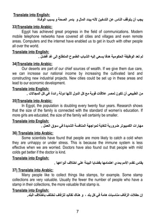 Translate into English: 
يجب أن يتوقـف الناس عن التدخين لنه يبدد المال و يدمر الصحة و يسبب الوفرلاة 
33)Translate into Arabic: 
Egypt has achieved great progress in the field of communications. Modern 
mobile telephone networks have covered all cities and villages and even remote 
areas. Computers and the internet have enabled us to get in touch with other people 
all over the world. 
Translate into English: 
لم تعد الوظيفة الحكومية هدفرا يسعي إليه الشباب الطموح المتطلع إلى غرد أفرضل . 
34)Translate into Arabic: 
Our deserts are part of our chief sources of wealth. If we give them due care, 
we can increase our national income by increasing the cultivated land and 
constructing new industrial projects. New cities could be set up in these areas and 
lead to our economic development. 
Translate into English: 
من الطبيعي أن تكون لمصر علقـات قـوية مع كل الدول لنها دولة رائدة غري كل المجالت . 
35)Translate into Arabic: 
In Egypt, the population is doubling every twenty four years. Research shows 
that the size of the family is connected with the standard of women’s education. If 
more girls are educated, the size of the family will certainly be smaller. 
Translate into English: 
مهارات الكمبيوتر ضرورية للغاية لمواجهة المنافرسة الشديدة فري سوق العمل . 
36) Translate into Arabic: 
Some scientists have found that people are more likely to catch a cold when 
they are unhappy or under stress. This is because the immune system is less 
effective when we are worried. Doctors have also found out that people with mild 
colds get better if the doctor is kind. 
Translate into English: 
يقاس تقدم المم بمدي اهتمامها بقضايا البيئة علي اختلف أنواعها . 
37) Translate into Arabic: 
Many people like to collect things like stamps, for example. Some stamp 
collections are very valuable. Usually the fewer the number of people who have a 
stamp in their collections, the more valuable that stamp is. 
Translate into English: 
إن حفلت الزفراف مناسبات هامة فري كل بلد ، و هناك تقاليد للزفراف تختلف باختلف البلد. 
7 
 