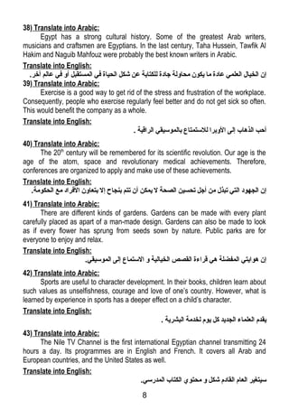 38) Translate into Arabic: 
Egypt has a strong cultural history. Some of the greatest Arab writers, 
musicians and craftsmen are Egyptians. In the last century, Taha Hussein, Tawfik Al 
Hakim and Naguib Mahfouz were probably the best known writers in Arabic. 
Translate into English: 
إن الخيال العلمي عادة ما يكون محاولة جادة للكتابة عن شكل الحياة فري المستقبل أو فري عالم آخر. 
39) Translate into Arabic: 
Exercise is a good way to get rid of the stress and frustration of the workplace. 
Consequently, people who exercise regularly feel better and do not get sick so often. 
This would benefit the company as a whole. 
Translate into English: 
أحب الذهاب إلى الوبرا للستمتاع بالموسيقي الراقـية . 
40) Translate into Arabic: 
The 20th century will be remembered for its scientific revolution. Our age is the 
age of the atom, space and revolutionary medical achievements. Therefore, 
conferences are organized to apply and make use of these achievements. 
Translate into English: 
إن الجهود التي تبذل من أجل تحسين الصحة ل يمكن أن تتم بنجاح إل بتعاون الفرراد مع الحكومة. 
41) Translate into Arabic: 
There are different kinds of gardens. Gardens can be made with every plant 
carefully placed as apart of a man-made design. Gardens can also be made to look 
as if every flower has sprung from seeds sown by nature. Public parks are for 
everyone to enjoy and relax. 
Translate into English: 
إن هوايتي المفضلة هي قـراءة القصص الخيالية و الستماع إلى الموسيقي. 
42) Translate into Arabic: 
Sports are useful to character development. In their books, children learn about 
such values as unselfishness, courage and love of one’s country. However, what is 
learned by experience in sports has a deeper effect on a child’s character. 
Translate into English: 
يقدم العلماء الجديد كل يوم لخدمة البشرية . 
43) Translate into Arabic: 
The Nile TV Channel is the first international Egyptian channel transmitting 24 
hours a day. Its programmes are in English and French. It covers all Arab and 
European countries, and the United States as well. 
Translate into English: 
سيتغير العام القادم شكل و محتوي الكتاب المدرسي. 
8 
 