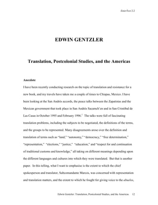 EnterText 2.2
Edwin Gentzler: Translation, Postcolonial Studies, and the Americas 12
EDWIN GENTZLER
Translation, Postcolonial Studies, and the Americas
Anecdote
I have been recently conducting research on the topic of translation and resistance for a
new book, and my travels have taken me a couple of times to Chiapas, Mexico. I have
been looking at the San Andrés accords, the peace talks between the Zapatistas and the
Mexican government that took place in San Andrés Sacamch’en and in San Cristóbal de
Las Casas in October 1995 and February 1996.1
The talks were full of fascinating
translation problems, including the subjects to be negotiated, the definitions of the terms,
and the groups to be represented. Many disagreements arose over the definition and
translation of terms such as “land,” “autonomy,” “democracy,” “free determination,”
“representation,” “elections,” “justice,” “education,” and “respect for and continuation
of traditional customs and knowledge,” all taking on different meanings depending upon
the different languages and cultures into which they were translated. But that is another
paper. In this telling, what I want to emphasise is the extent to which the chief
spokesperson and translator, Subcomandante Marcos, was concerned with representation
and translation matters, and the extent to which he fought for giving voice to the abuelos,
 