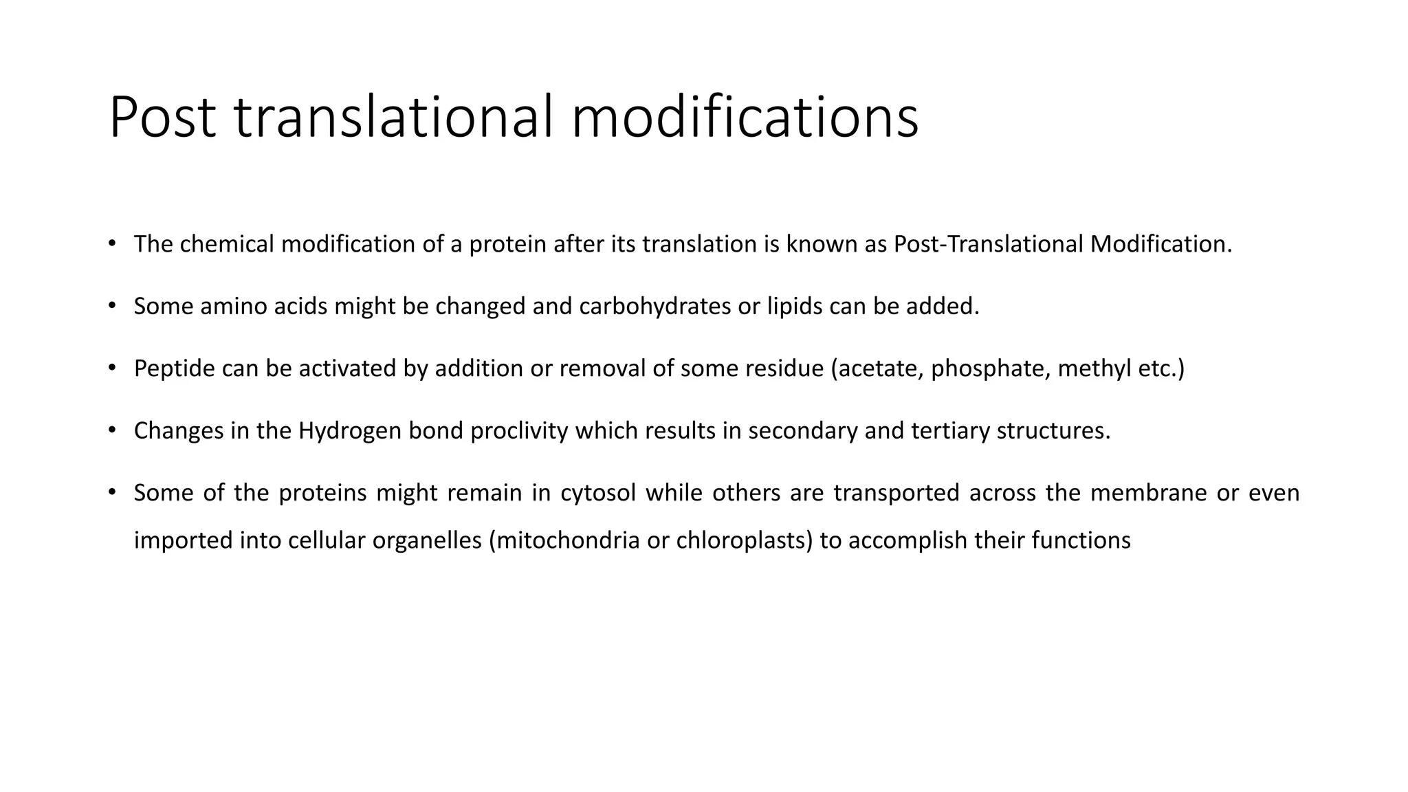 Post translational modifications
• The chemical modification of a protein after its translation is known as Post-Translational Modification.
• Some amino acids might be changed and carbohydrates or lipids can be added.
• Peptide can be activated by addition or removal of some residue (acetate, phosphate, methyl etc.)
• Changes in the Hydrogen bond proclivity which results in secondary and tertiary structures.
• Some of the proteins might remain in cytosol while others are transported across the membrane or even
imported into cellular organelles (mitochondria or chloroplasts) to accomplish their functions
 