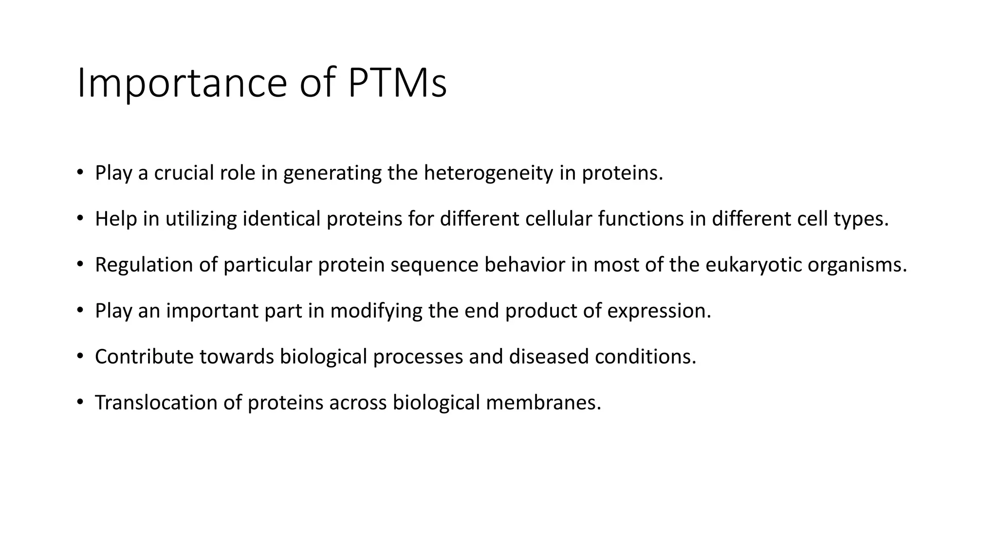 Importance of PTMs
• Play a crucial role in generating the heterogeneity in proteins.
• Help in utilizing identical proteins for different cellular functions in different cell types.
• Regulation of particular protein sequence behavior in most of the eukaryotic organisms.
• Play an important part in modifying the end product of expression.
• Contribute towards biological processes and diseased conditions.
• Translocation of proteins across biological membranes.
 