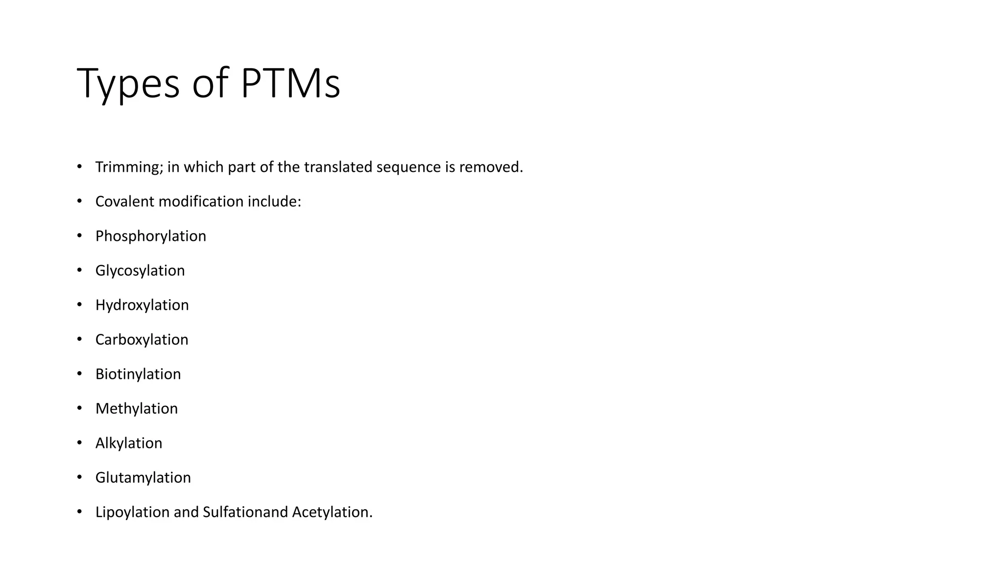 Types of PTMs
• Trimming; in which part of the translated sequence is removed.
• Covalent modification include:
• Phosphorylation
• Glycosylation
• Hydroxylation
• Carboxylation
• Biotinylation
• Methylation
• Alkylation
• Glutamylation
• Lipoylation and Sulfationand Acetylation.
 