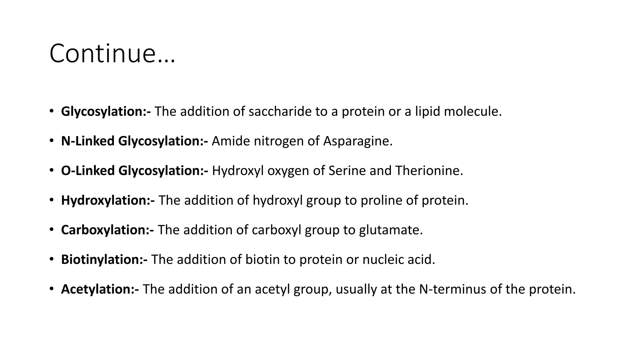 Continue…
• Glycosylation:- The addition of saccharide to a protein or a lipid molecule.
• N-Linked Glycosylation:- Amide nitrogen of Asparagine.
• O-Linked Glycosylation:- Hydroxyl oxygen of Serine and Therionine.
• Hydroxylation:- The addition of hydroxyl group to proline of protein.
• Carboxylation:- The addition of carboxyl group to glutamate.
• Biotinylation:- The addition of biotin to protein or nucleic acid.
• Acetylation:- The addition of an acetyl group, usually at the N-terminus of the protein.
 