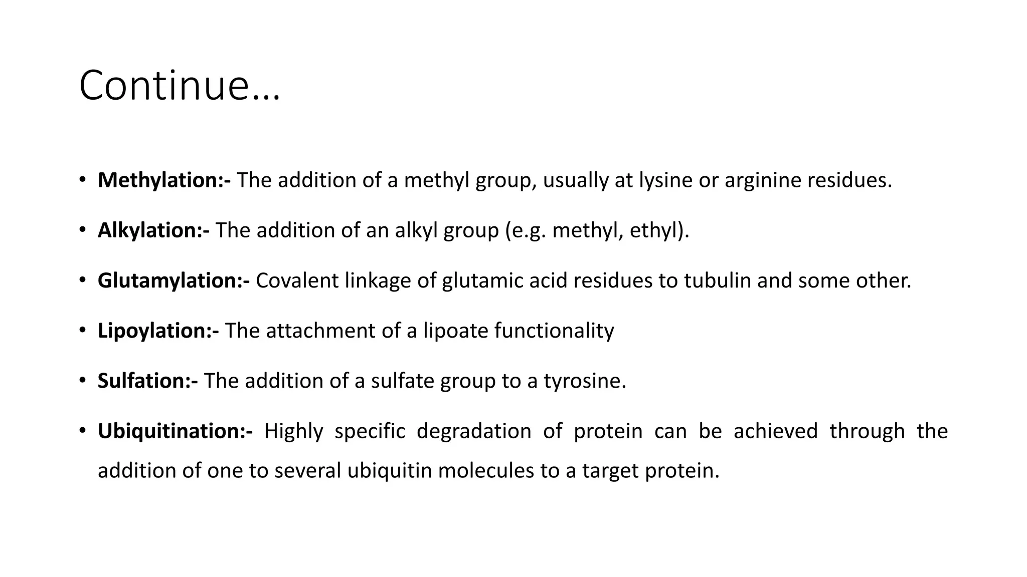 Continue…
• Methylation:- The addition of a methyl group, usually at lysine or arginine residues.
• Alkylation:- The addition of an alkyl group (e.g. methyl, ethyl).
• Glutamylation:- Covalent linkage of glutamic acid residues to tubulin and some other.
• Lipoylation:- The attachment of a lipoate functionality
• Sulfation:- The addition of a sulfate group to a tyrosine.
• Ubiquitination:- Highly specific degradation of protein can be achieved through the
addition of one to several ubiquitin molecules to a target protein.
 