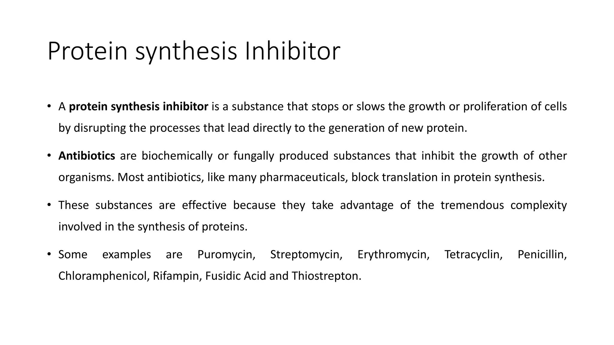 Protein synthesis Inhibitor
• A protein synthesis inhibitor is a substance that stops or slows the growth or proliferation of cells
by disrupting the processes that lead directly to the generation of new protein.
• Antibiotics are biochemically or fungally produced substances that inhibit the growth of other
organisms. Most antibiotics, like many pharmaceuticals, block translation in protein synthesis.
• These substances are effective because they take advantage of the tremendous complexity
involved in the synthesis of proteins.
• Some examples are Puromycin, Streptomycin, Erythromycin, Tetracyclin, Penicillin,
Chloramphenicol, Rifampin, Fusidic Acid and Thiostrepton.
 