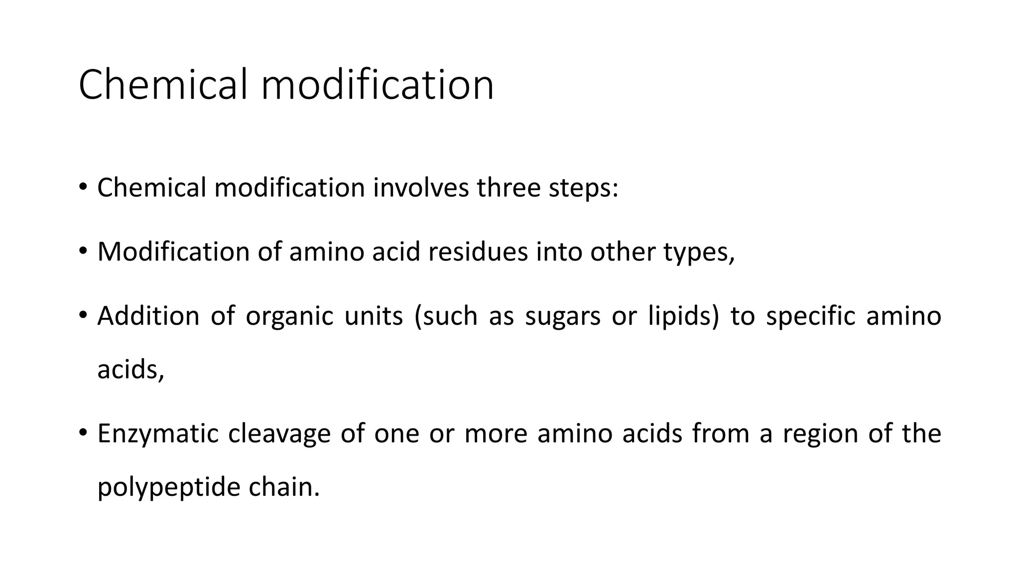 Chemical modification
• Chemical modification involves three steps:
• Modification of amino acid residues into other types,
• Addition of organic units (such as sugars or lipids) to specific amino
acids,
• Enzymatic cleavage of one or more amino acids from a region of the
polypeptide chain.
 
