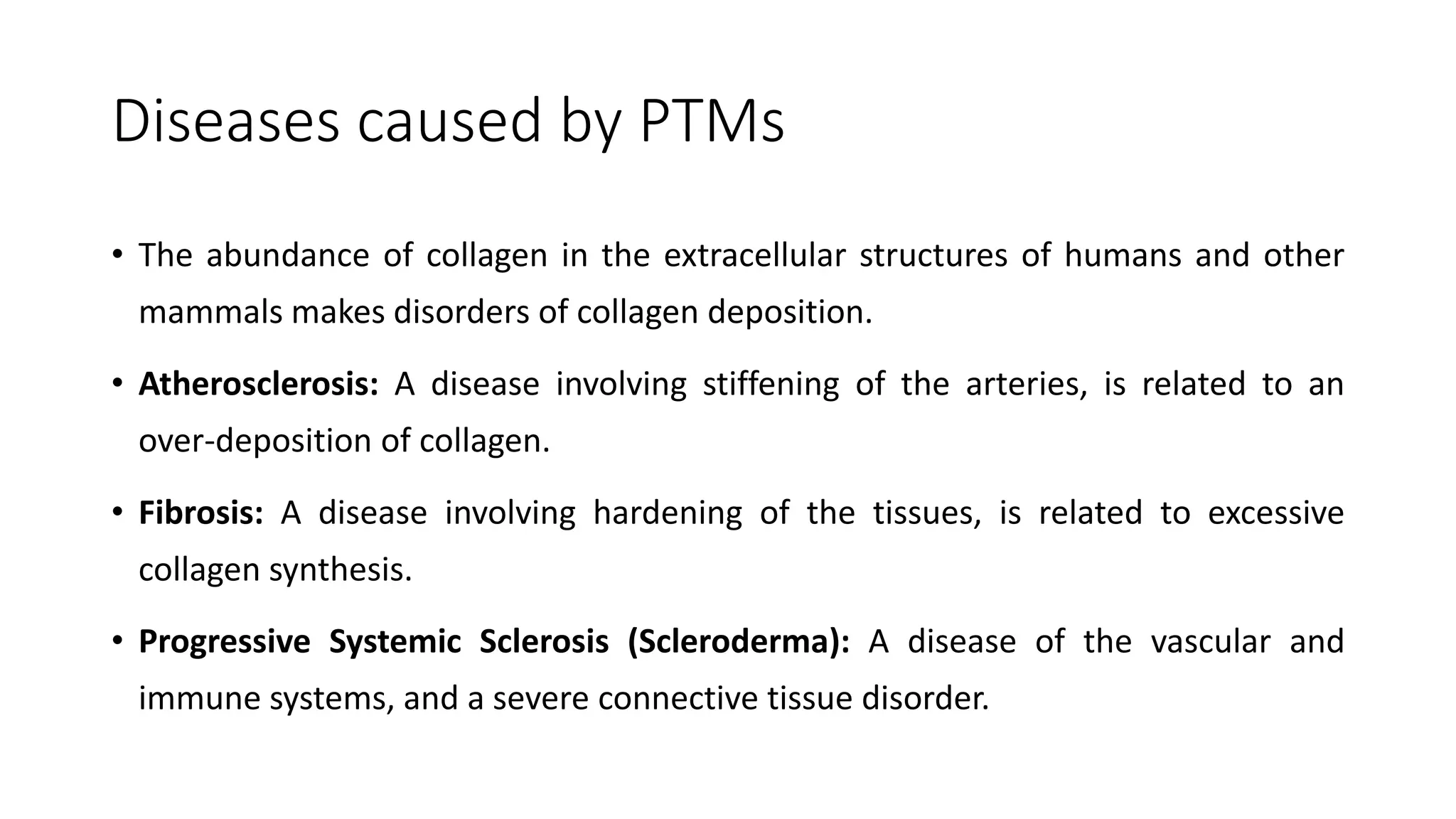 Diseases caused by PTMs
• The abundance of collagen in the extracellular structures of humans and other
mammals makes disorders of collagen deposition.
• Atherosclerosis: A disease involving stiffening of the arteries, is related to an
over-deposition of collagen.
• Fibrosis: A disease involving hardening of the tissues, is related to excessive
collagen synthesis.
• Progressive Systemic Sclerosis (Scleroderma): A disease of the vascular and
immune systems, and a severe connective tissue disorder.
 