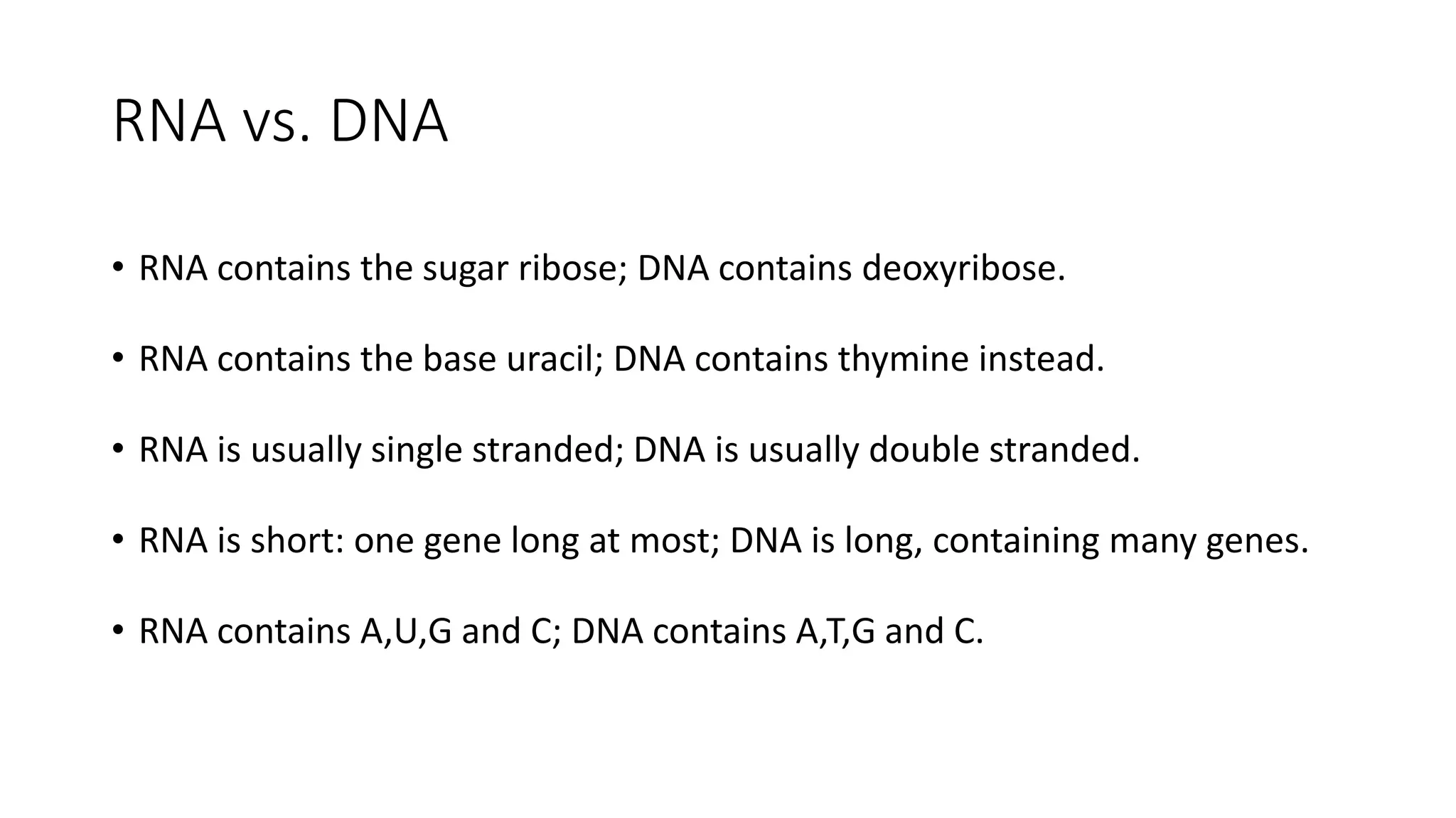 RNA vs. DNA
• RNA contains the sugar ribose; DNA contains deoxyribose.
• RNA contains the base uracil; DNA contains thymine instead.
• RNA is usually single stranded; DNA is usually double stranded.
• RNA is short: one gene long at most; DNA is long, containing many genes.
• RNA contains A,U,G and C; DNA contains A,T,G and C.
 