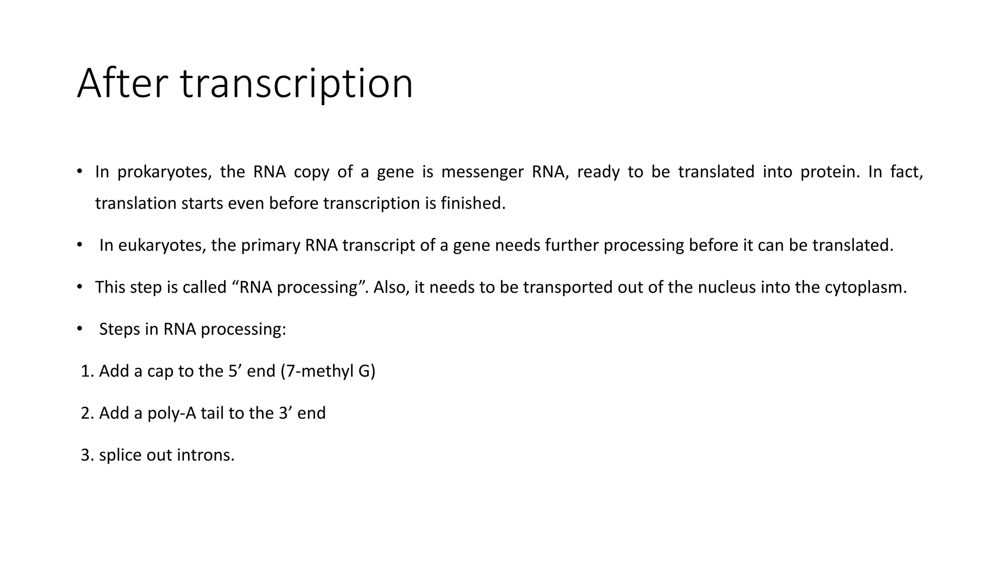 After transcription
• In prokaryotes, the RNA copy of a gene is messenger RNA, ready to be translated into protein. In fact,
translation starts even before transcription is finished.
• In eukaryotes, the primary RNA transcript of a gene needs further processing before it can be translated.
• This step is called “RNA processing”. Also, it needs to be transported out of the nucleus into the cytoplasm.
• Steps in RNA processing:
1. Add a cap to the 5’ end (7-methyl G)
2. Add a poly-A tail to the 3’ end
3. splice out introns.
 