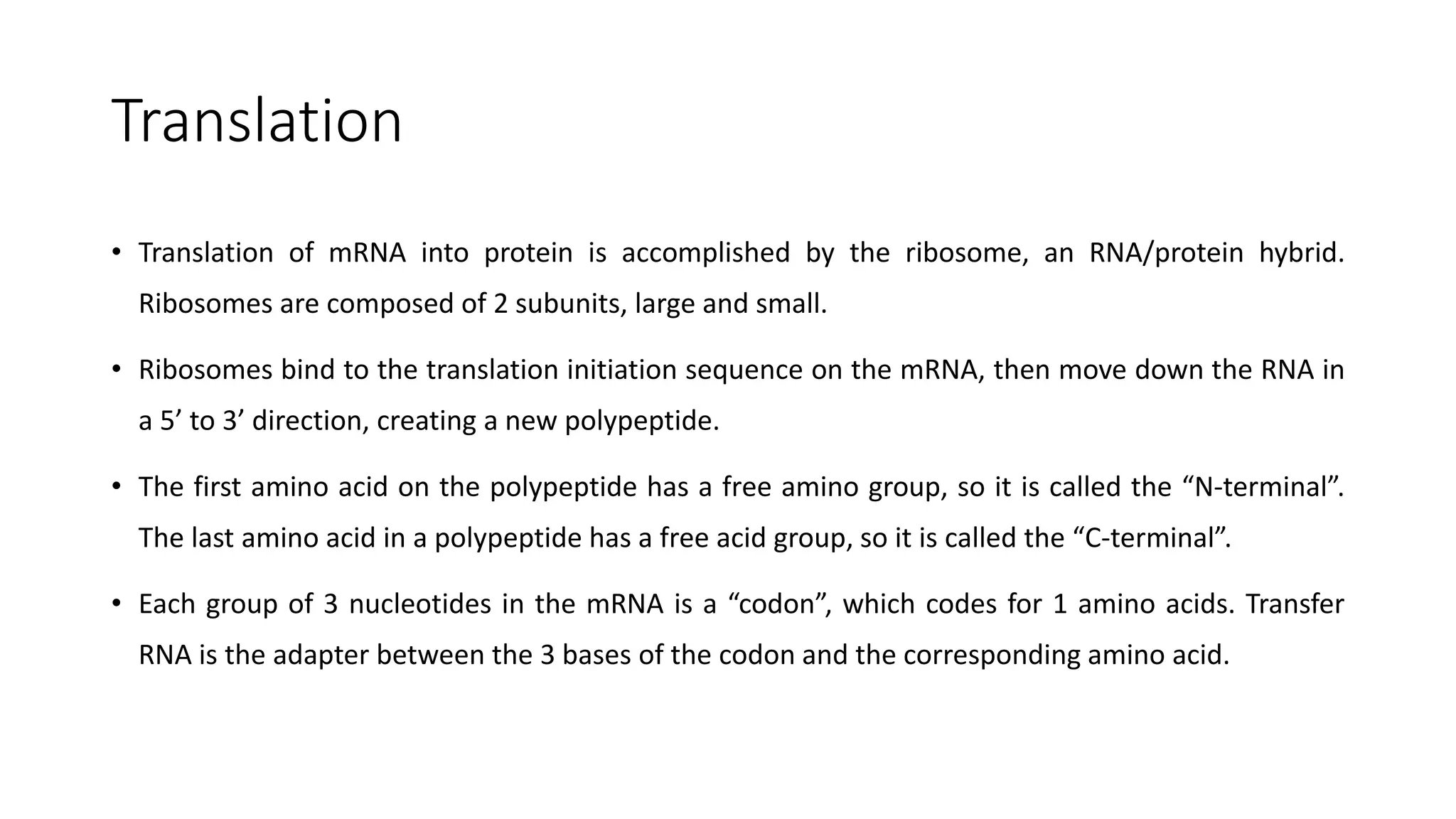Translation
• Translation of mRNA into protein is accomplished by the ribosome, an RNA/protein hybrid.
Ribosomes are composed of 2 subunits, large and small.
• Ribosomes bind to the translation initiation sequence on the mRNA, then move down the RNA in
a 5’ to 3’ direction, creating a new polypeptide.
• The first amino acid on the polypeptide has a free amino group, so it is called the “N-terminal”.
The last amino acid in a polypeptide has a free acid group, so it is called the “C-terminal”.
• Each group of 3 nucleotides in the mRNA is a “codon”, which codes for 1 amino acids. Transfer
RNA is the adapter between the 3 bases of the codon and the corresponding amino acid.
 