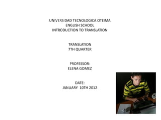UNIVERSIDAD TECNOLOGICA OTEIMA
ENGLISH SCHOOL
INTRODUCTION TO TRANSLATION
TRANSLATION
7TH QUARTER
PROFESSOR:
ELENA GOMEZ
DATE:
JANUARY 10TH 2012
 