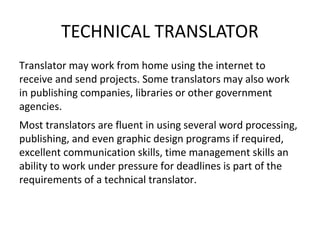 TECHNICAL TRANSLATOR
Translator may work from home using the internet to
receive and send projects. Some translators may also work
in publishing companies, libraries or other government
agencies.
Most translators are fluent in using several word processing,
publishing, and even graphic design programs if required,
excellent communication skills, time management skills an
ability to work under pressure for deadlines is part of the
requirements of a technical translator.
 