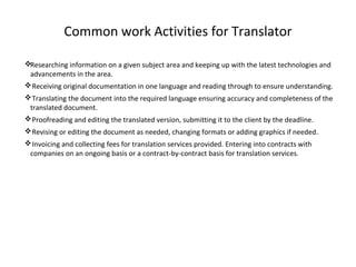 Common work Activities for Translator
Researching information on a given subject area and keeping up with the latest technologies and
advancements in the area.
Receiving original documentation in one language and reading through to ensure understanding.
Translating the document into the required language ensuring accuracy and completeness of the
translated document.
Proofreading and editing the translated version, submitting it to the client by the deadline.
Revising or editing the document as needed, changing formats or adding graphics if needed.
Invoicing and collecting fees for translation services provided. Entering into contracts with
companies on an ongoing basis or a contract-by-contract basis for translation services.
 