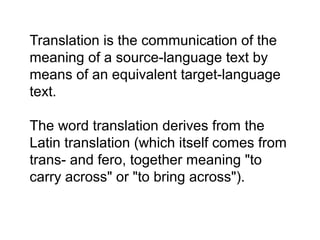 Translation is the communication of the
meaning of a source-language text by
means of an equivalent target-language
text.
The word translation derives from the
Latin translation (which itself comes from
trans- and fero, together meaning "to
carry across" or "to bring across").
 