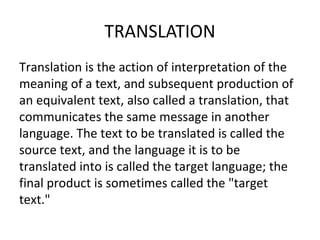 TRANSLATION
Translation is the action of interpretation of the
meaning of a text, and subsequent production of
an equivalent text, also called a translation, that
communicates the same message in another
language. The text to be translated is called the
source text, and the language it is to be
translated into is called the target language; the
final product is sometimes called the "target
text."
 