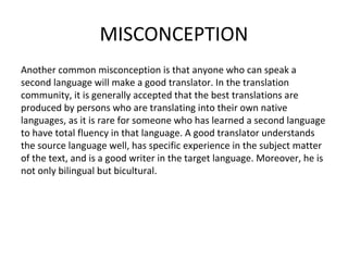 MISCONCEPTION
Another common misconception is that anyone who can speak a
second language will make a good translator. In the translation
community, it is generally accepted that the best translations are
produced by persons who are translating into their own native
languages, as it is rare for someone who has learned a second language
to have total fluency in that language. A good translator understands
the source language well, has specific experience in the subject matter
of the text, and is a good writer in the target language. Moreover, he is
not only bilingual but bicultural.
 