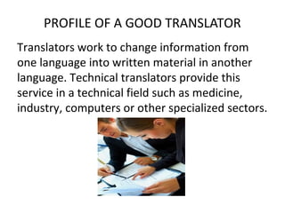 PROFILE OF A GOOD TRANSLATOR
Translators work to change information from
one language into written material in another
language. Technical translators provide this
service in a technical field such as medicine,
industry, computers or other specialized sectors.
 