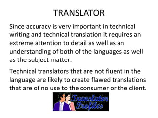 TRANSLATOR
Since accuracy is very important in technical
writing and technical translation it requires an
extreme attention to detail as well as an
understanding of both of the languages as well
as the subject matter.
Technical translators that are not fluent in the
language are likely to create flawed translations
that are of no use to the consumer or the client.
 