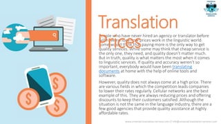 People who have never hired an agency or translator before
will have no idea how prices work in the linguistic world.
Some would think that paying more is the only way to get
quality services. While some may think that cheap service is
the only one, they need, and quality doesn’t matter much.
But in truth, quality is what matters the most when it comes
to linguistic services. If quality and accuracy weren’t so
important, everybody would have been translating
documents at home with the help of online tools and
software.
However, quality does not always come at a high price. There
are various fields in which the competition leads companies
to lower their rates regularly. Cellular networks are the best
example of this. They are always reducing prices and offering
discounts to keep their customers satisfied. Although the
situation is not the same in the language industry, there are a
few good agencies that provide quality assistance at highly
affordable rates.
Translation
Prices
www.universal-translation-services.com // info@universal-translation-services.com
 