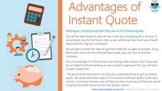Advantages of
Instant Quote
Getting an instant quote will help you in the following way:
You will be able to get an idea of how much you should pay for a service. It
can prepare you for the future, too, so you will know how much you should
keep aside for linguistic assistance.
You will get to know the type of payment methods an agency accepts. If you
don’t have access to the method they accept, you can turn to another
company.
You can easily get it in five minutes by clicking a few buttons. But if you wait
for an expert to finish working on your project to get your bill, you will have
to wait a long time.
The point of this document is to help you understand how to get an instant
quote. You know now how useful it is to receive a bill even before ordering a
service. In just five minutes, you will find out how much you will have to spend
to get an accurate service at the time of your choice.
www.universal-translation-services.com // info@universal-translation-services.com
 