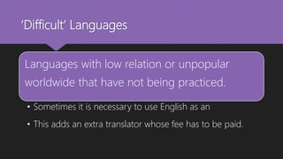 ‘Difficult’ Languages
Languages with low relation or unpopular
worldwide that have not being practiced.
• Sometimes it is necessary to use English as an
• This adds an extra translator whose fee has to be paid.
 