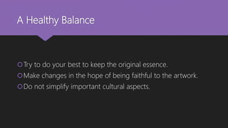 A Healthy Balance
Try to do your best to keep the original essence.
Make changes in the hope of being faithful to the artwork.
Do not simplify important cultural aspects.
 