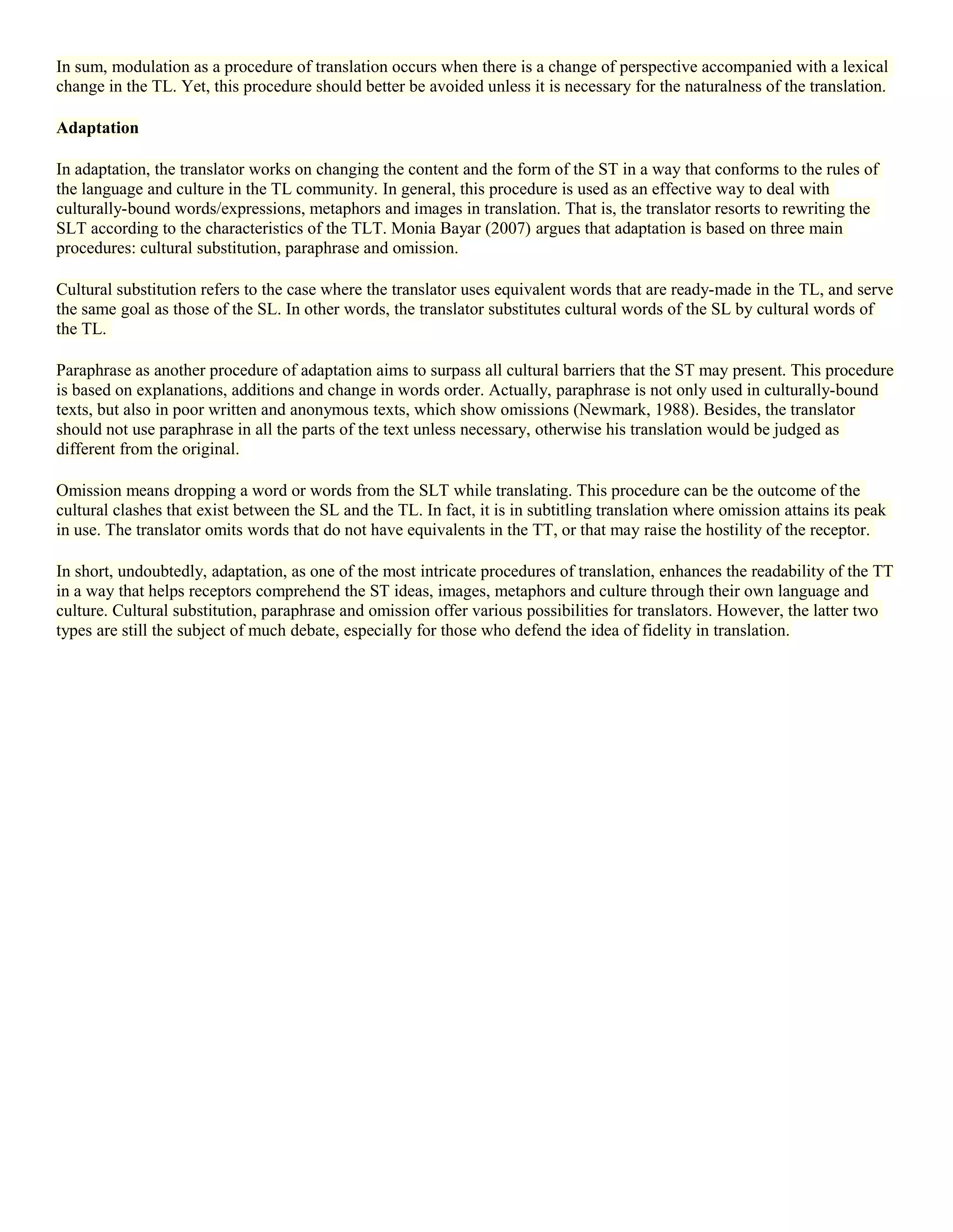 In sum, modulation as a procedure of translation occurs when there is a change of perspective accompanied with a lexical
change in the TL. Yet, this procedure should better be avoided unless it is necessary for the naturalness of the translation.
Adaptation
In adaptation, the translator works on changing the content and the form of the ST in a way that conforms to the rules of
the language and culture in the TL community. In general, this procedure is used as an effective way to deal with
culturally-bound words/expressions, metaphors and images in translation. That is, the translator resorts to rewriting the
SLT according to the characteristics of the TLT. Monia Bayar (2007) argues that adaptation is based on three main
procedures: cultural substitution, paraphrase and omission.
Cultural substitution refers to the case where the translator uses equivalent words that are ready-made in the TL, and serve
the same goal as those of the SL. In other words, the translator substitutes cultural words of the SL by cultural words of
the TL.
Paraphrase as another procedure of adaptation aims to surpass all cultural barriers that the ST may present. This procedure
is based on explanations, additions and change in words order. Actually, paraphrase is not only used in culturally-bound
texts, but also in poor written and anonymous texts, which show omissions (Newmark, 1988). Besides, the translator
should not use paraphrase in all the parts of the text unless necessary, otherwise his translation would be judged as
different from the original.
Omission means dropping a word or words from the SLT while translating. This procedure can be the outcome of the
cultural clashes that exist between the SL and the TL. In fact, it is in subtitling translation where omission attains its peak
in use. The translator omits words that do not have equivalents in the TT, or that may raise the hostility of the receptor.
In short, undoubtedly, adaptation, as one of the most intricate procedures of translation, enhances the readability of the TT
in a way that helps receptors comprehend the ST ideas, images, metaphors and culture through their own language and
culture. Cultural substitution, paraphrase and omission offer various possibilities for translators. However, the latter two
types are still the subject of much debate, especially for those who defend the idea of fidelity in translation.
 