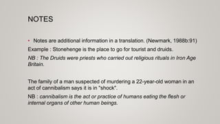 NOTES
• Notes are additional information in a translation. (Newmark, 1988b:91)
Example : Stonehenge is the place to go for tourist and druids.
NB : The Druids were priests who carried out religious rituals in Iron Age
Britain.
The family of a man suspected of murdering a 22-year-old woman in an
act of cannibalism says it is in "shock".
NB : cannibalism is the act or practice of humans eating the flesh or
internal organs of other human beings.
 
