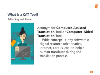 17
What is a CAT Tool?
Meaning and Scope
Acronym for Computer-Assisted
Translation Tool or Computer-Aided
Translation Tool
- Wide concept -> any software o
digital resource (dictionaries,
Internet, corpus, etc.) to help a
human translator during the
translation process.
 