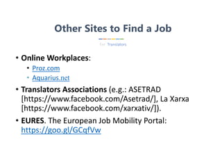 Other Sites to Find a Job
For Translators
• Online Workplaces:
• Proz.com
• Aquarius.net
• Translators Associations (e.g.: ASETRAD
[https://www.facebook.com/Asetrad/], La Xarxa
[https://www.facebook.com/xarxativ/]).
• EURES. The European Job Mobility Portal:
https://goo.gl/GCqfVw
 