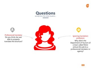 53
Professional translator
Do you think she was
able to properly
translate the brochure?
Ignoring translation
profession
Why didn’t the
Department of Tourism of
a town called Petrer
entrust this job to a
professional translator or
agency?
Questionsarising from the initial situation…
 