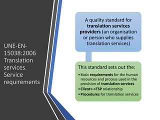 UNE-EN-
15038:2006
Translation
services.
Service
requirements
A quality standard for
translation services
providers (an organisation
or person who supplies
translation services)
This standard sets out the:
•Basic requirements for the human
resources and process used in the
provision of translation services
•Client<->TSP relationship
•Procedures for translation services
 