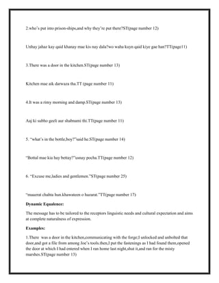 2.who‟s put into prison-ships,and why they‟re put there?ST(page number 12)
Unhay jahaz kay qaid khanay mae kis nay dala?wo waha kuyn qaid kiye gae han?TT(page11)
3.There was a door in the kitchen.ST(page number 13)
Kitchen mae aik darwaza tha.TT (page number 11)
4.It was a rimy morning and damp.ST(page number 13)
Aaj ki subho geeli aur shabnami thi.TT(page number 11)
5. “what‟s in the bottle,boy?”said he.ST(page number 14)
“Bottal mae kia hay bettay?”usnay pocha.TT(page number 12)
6. “Excuse me,ladies and gentlemen.”ST(page number 25)
“maazrat chahta hun.khawateen o hazarat.”TT(page number 17)
Dynamic Equalence:
The message has to be tailored to the receptors linguistic needs and cultural expectation and aims
at complete naturalness of expression.
Examples:
1.There was a door in the kitchen,communicating with the forge;I unlocked and unbolted that
door,and got a file from among Joe‟s tools.then,I put the fastenings as I had found them,opened
the door at which I had entered when I ran home last night,shut it,and ran for the misty
marshes.ST(page number 13)
 