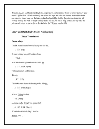 Bilakhir giyyara saal baad mae Englistan wapic a gya.waha sae mae foran he apnay puranay ghar
bhatti a gya.wahan kitchen k samnay Joe betha hua pipe pee raha tha.wo essi trha lamba chora
aur mazboot jisam wala Joe tha.lekin uskay baal safaid ho chukka thay.phir meri nazrain aik
chottay bachay par parri jo aag k samnay betha hua tha.wo bilkul mujj jesa dikhai day raha tha
jab mae aik chota sa bacha tha.ye Joe ka baita tha.TT(page number 82)
Vinay and Darbelnet’s Model Application:
Direct Translation
Borrowing:
The SL word is transferred directly into the TL.
1. ST. (P:2)
A man with no hat,with broken shoes.
TT.(P:..)
Is ne naa he coat pehn rakha tha r na e hat
2. ST .(P:2.Chap:1)
Tell your name! said the man
Pip,sir.
TT. (P:7)
Tmara kia nam hy us shahas ne pucha. Pip sir.
3. ST. (P:11.chap:2)
Who is fairing? Said I .
TT. (P:11)
Main ne pucha firing kyun ho rae hy?
4. ST. (P:14. Chap:3)
What is in the bottle, boy? Said he
Brandi, said I.
 