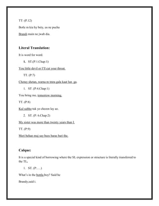 TT: (P.12)
Botle m kia hy bety, us ne pucha
Brandi main ne jwab dia.
Literal Translation:
It is word for word.
1. ST.(P:1.Chap:1)
You little devil or I‟ll cut your throat.
TT. (P:7)
Chotay shetan, warna m tmra gala kaat lun ga.
1. ST .(P:4.Chap:1)
You bring me, tomorrow morning.
TT. (P:8)
Kul subho tuk ye chezen lay ao.
2. ST. (P: 6.Chap:2)
My sister was more than twenty years than I.
TT. (P:9)
Meri behan muj say bees baras bari the.
Calque:
It is a special kind of borrowing where the SL expression or structure is literally transferred to
the TL.
1. ST. (P:….)
What‟s in the bottle,boy? Said he
Brandy,said i.
 