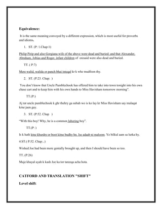 Equivalence:
It is the same meaning conveyed by a different expression, which is most useful for proverbs
and idioms.
1. ST. (P: 1.Chap:1)
Philip Pirip and also Gorgiana wife of the above were dead and buried; and that Alexander,
Abraham, Jobias and Roger, infant children of oresaid were also dead and buried.
TT. ( P:7)
Mere walid, walida or panch bhai inteqal kr k whe mudfoon thy.
2. ST. (P:23. Chap: )
You don‟t know that Uncle Pumblechook has offered him to take into town tonight into his own
chase cart and to keep him with his own hands to Miss Havisham tomorrow morning”.
TT.(P:)
Aj rat uncle pumblechook k ghr thehry ga subah wo is ko lay kr Miss Havisham say mulaqat
krne jaen gay.
3. ST. (P:52. Chap )
“With this boy! Why, he is a common laboring boy”.
TT.(P: )
Is k hath ktne khurdre or boot kitne budhy hn. Ise adaab ni maloom. Ye bilkul aam sa lurka hy.
4.ST.( P:52. Chap:..)
Wished Joe had been more gentally brought up, and then I should have been so too.
TT. (P:26)
Muje khayal ayah k kash Joe ka tor tareeqa acha hota.
CATFORD AND TRANSLATION "SHIFT"
Level shift:
 