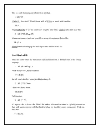 This is a shift from one part of speech to another.
1. ST.P:97
1.What‟ll I do with it! What‟ll he do with it? I‟ll do as much with it as him.
TT.P…
Muje kia kam hy or usy kia kaam hay? Muje be utna utna e kaam hy jitna kam usay hay.
3. ST. (P:88. Chap:17)
It is as much as received and greatful welcome, though never looked for.
TT. (P: )
Paisay both kaam aen gay but main ny to is ka mtaliba ni kia tha
Unit/ Rank shift:
These are shifts where the translation equivalent in the TL is different rank to the source
language.
1. ST. (P:70.Chap:..)
.With those words, he released me.
TT. (P:28)
Ye sub khuch keh krr, hmen jane ki ajazat day di.
2. ST. (P:71.Chap)
I don‟t thik I am, maam.
TT.(P:29)
Nahi medam.
3. ST. (P: 72)
It‟s a great cake. A bride cake. Mine! She looked all around the room in a glaring manner and
then said, leaning on me while her hand twitched my shoulder, come, come,come! Walk me,
walk me!
TT. (P: 29)
 