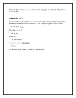 Ye aik cake hy.meri shadi ka cake wo meray kanday pr jhuk gae.mre sath chalo larky.chalne m
meri maddad kro.
Intra-system shift:
These are shifts take place when the SL and TL possess approximately corresponding systems
but where the translation involves selection of a non-corresponding term in the TL system.
1. ST. (P:70. Chap: )
Whom have we here?
TT. (P:28)
Ye kon hy?
2. ST. (P:97. Chap:..)
I reminded Joe of my half-holiday?
TT. (P:..)
Aik din main ne Joe say kha k mje aik din ki chutti chahye.
 