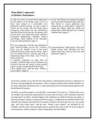 Mona Baker’s approach:
(1) Relative Markedness:
In the first example we see that the first full sentence, which describes the boy‟s impression of
the time, is being skipped by the translator. Then we observe that the names of Pip‟s brothers are
cut down during the translation and it is only mentioned as his five brothers being dead are also
buried beside his parents.
Similarly, in second example we see that Pip‟s conversation to his own e.g. „I believe they were
fat, though I was at that time undersized for my years, and not strong.‟ and „I earnestly expressed
my hope that he wouldn‟t, and held tighter to the tombstone on which he had put me; partly, to
keep myself upon it; partly, to keep myself from crying.‟ is skipped by the translator and he only
translates the thematic and informative structures uttered by the man (convict) e.g. „you young
dog,‟ and „Now lookee here!‟ said the man. „Where‟s your mother?‟ are translated by the
translator. All this shows the meaningful choices made by the writer of the TT in the course of
communication, which is called as “relative markedness” by Mona Baker.
(1) My first most vivid and broad impression
of the identity of the things seems to me to
have been gained on a memorable raw
afternoon towards evening. At such a time I
found out for certain, that this bleak place
overgrown with nettles was the churchyard;
and that Philip Pirrip and also Georgiana wife
of the above were dead and buried; and that
Alexander, Bartholomew, Abraham, Tobias,
and Roger, infant children of the aforesaid,
were also dead and buried. (page 1)
(2) „you young dog,‟ said the man, licking his
lips, „what fat cheeks you ha‟ got.‟ I believe
they were fat, though I was at that time
undersized for my years, and not strong. „Darn
me if I couldn‟t eat em,‟ said the man, with a
threatening shake of his head, „and if I han‟t
half a mind to‟t!‟
I earnestly expressed my hope that he
wouldn‟t, and held tighter to the tombstone on
which he had put me; partly, to keep myself
upon it; partly, to keep myself from crying.
„Now lookee here!‟ said the man. „Where‟s
your mother?‟ (page 2)
(1) Ye aik sard, bheegi aur muljagee she peher
the jis pe sham ka gumaan guzar raha tha.
Mai church k veeran qabristaan mai
moujood tha jo meray ghar k qareeb he
waqea tha. Meray walid aur walida aur
paanch bhae rehlat ikhtiyaar ker k waheen
madfoon thay. (page 1)
(2) „noojwaan kuttay‟. Qedi garaya. „teray gaal
pholay howay hain. Mumkin hai mai
tujhay b kha jaun. Acha ye bata, teri maa
kahan hai? (page 2)
 