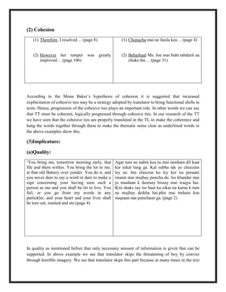 (2) Cohesion
(1) Therefore, I resolved… (page 8)
(2) However her temper was greatly
improved… (page 106)
(1) Chunacha mai ne faisla kea… (page 4)
(2) Beharhaal Ms. Joe mai buht tabdeeli aa
chuke the… (page 31)
According to the Mona Baker‟s hypothesis of cohesion it is suggested that increased
explitcitation of cohesive ties may be a strategy adopted by translator to bring functional shifts in
texts. Hence, progression of the cohesive ties plays an important role. In other words we can say
that TT must be coherent, logically progressed through cohesive ties. In our research of the TT
we have seen that the cohesive ties are properly translated in the TL to make the coherence and
hang the words together through these to make the thematic sense clear as underlined words in
the above examples show this.
(3)Implicature:
(a)Quality:
„You bring me, tomorrow morning early, that
file and them wittles. You bring the lot to me,
at that old Battery over yonder. You do it, and
you never dare to say a word or dare to make a
sign concerning your having seen such a
person as me and you shall be let to live. You
fail, or you go from my words in any
partickler, and your heart and your liver shall
be tore out, roasted and ate.(page 4)
Agar tum ne nahin kea tu mai tumhara dil kaat
ker nikal lung ga. Kal subha tak ye cheezain
ley ao. Inn cheezun ko ley ker iss puraani
imarat mai mujhay puncha du. Iss khandar mai
jo maidaan k dusraay hissay mai waqya hai.
Kisi shaks say iss baat ka zikar na karna k tum
ne mujhay deikha hai.phir mai tmhain koe
nuqsaan nae punchaun ga. (page 2)
In quality as mentioned before that only necessary amount of information is given that can be
supported. In above example we see that translator skips the threatening of boy by convict
through horrible imagery. We see that translator skips this part because at many times in the text
 