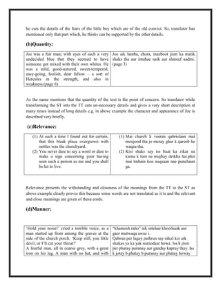 he cuts the details of the fears of the little boy which are of the old convict. So, translator has
mentioned only that part which, he thinks can be supported by the other details.
(b)Quantity:
Joe was a fair man; with eyes of such a very
undecided blue that they seemed to have
someone got mixed with their own whites. He
was a mild, good-natured, sweet-tempered,
easy-going, foolish, dear fellow – a sort of
Hercules in the strength, and also in
weakness.(page 6)
Joe aik lamba, chora, mazboot jism ka malik
shaks tha aur intahae naik aur shareef aadmi.
(page 3)
As the name mentions that the quantity of the text is the point of concern. So translator while
transforming the ST into the TT cuts un-necessary details and gives a very short description at
many times instead of long details e.g. in above example the character and appearance of Joe is
described very briefly.
(c)Relevance:
(1) At such a time I found out for certain,
that this bleak place overgrown with
nettles was the churchyard.
(2) You never dare to say a word or dare to
make a sign concerning your having
seen such a person as me and you shall
be let to live.
(1) Mai church k veeran qabristaan mai
moujood tha jo meray ghar k qareeb he
waqea tha.
(2) Kisi shaks say iss baat ka zikar na
karna k tum ne mujhay deikha hai.phir
mai tmhain koe nuqsaan nae punchaun
ga.
Relevance presents the withstanding and closeness of the meanings from the TT to the ST as
above example clearly proves this because some words are not translated as it is and the relevant
and close meanings are given of these eords.
(d)Manner:
„Hold your noise!‟ cried a terrible voice, as a
man started up from among the graves at the
side of the church porch. „Keep still, you little
devil, or I‟ll cut your throat!‟
A fearful man, all in coarse grey, with a great
iron on his leg. A man with no hat, and with
“khamosh raho” aik intehae khoofnaak aur
gaer mutwaqa awaz i.
Qabrun per lagay pathrun say nikal ker aik
shakas ya ka yak namodaar howa. Iss k jism
per phatay puranay aur ganday kapray thay. Iss
k jotay b phatay b puranay aur phatay howay
 